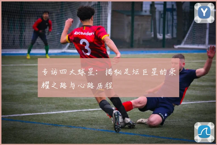 专访四大球星:揭秘足坛巨星的荣耀之路与心路历程