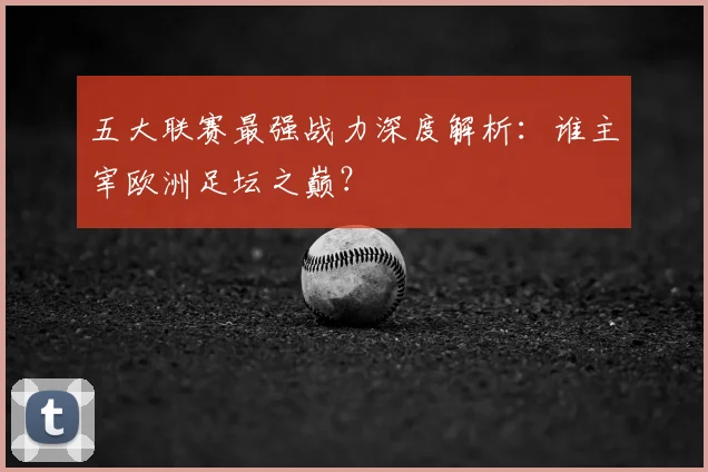 五大联赛最强战力深度解析:谁主宰欧洲足坛之巅?