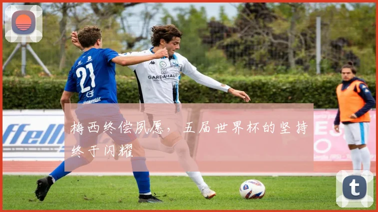 梅西终偿夙愿，五届世界杯的坚持终于闪耀