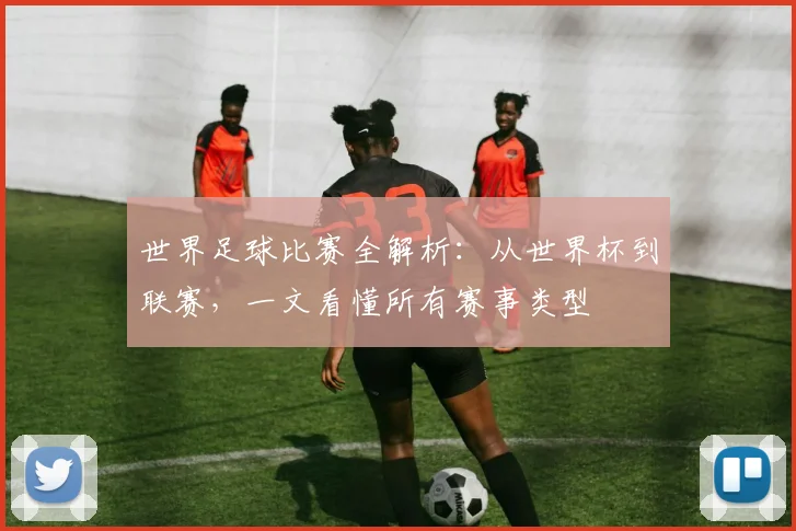 世界足球比赛全解析:从世界杯到联赛,一文看懂所有赛事类型