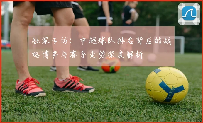独家专访:中超球队排名背后的战略博弈与赛季走势深度解析