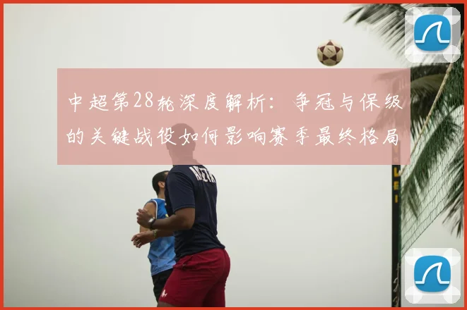 中超第28轮深度解析：争冠与保级的关键战役如何影响赛季最终格局
