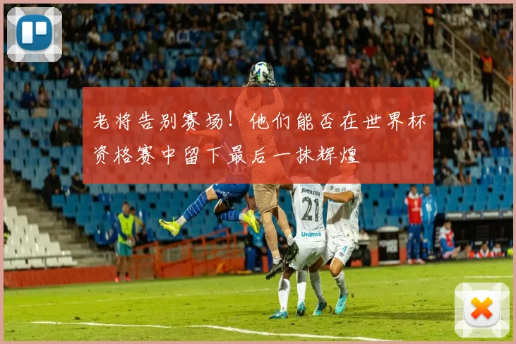 老将告别赛场!他们能否在世界杯资格赛中留下最后一抹辉煌