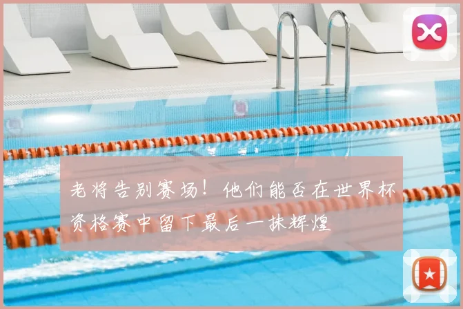 老将告别赛场!他们能否在世界杯资格赛中留下最后一抹辉煌