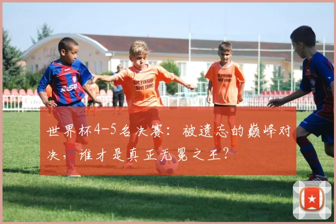 世界杯4-5名决赛:被遗忘的巅峰对决,谁才是真正无冕之王?